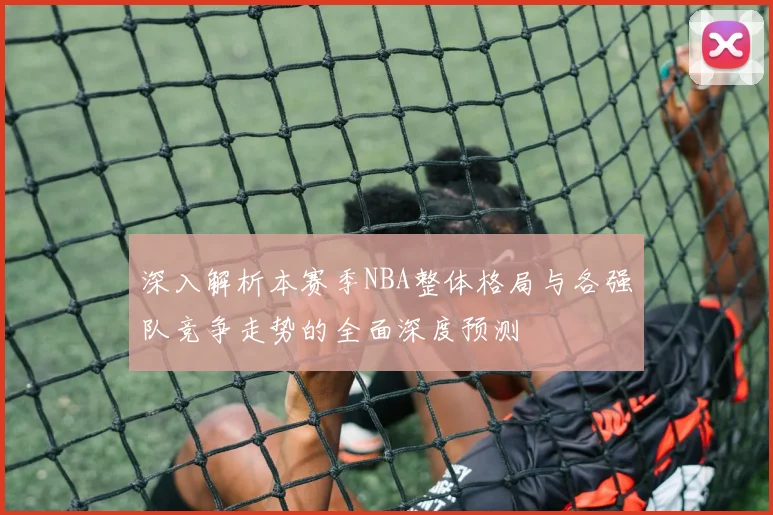 深入解析本赛季NBA整体格局与各强队竞争走势的全面深度预测