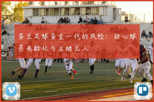 芬兰足球黄金一代的风险：核心球员老龄化与后继无人