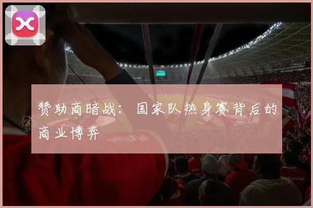 赞助商暗战：国家队热身赛背后的商业博弈