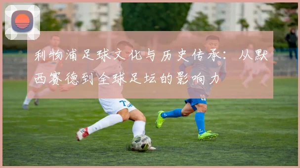 利物浦足球文化与历史传承：从默西赛德到全球足坛的影响力