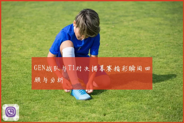 GEN战队与T1对决揭幕赛精彩瞬间回顾与分析