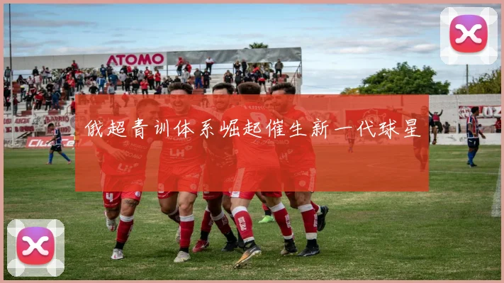 俄超青训体系崛起催生新一代球星