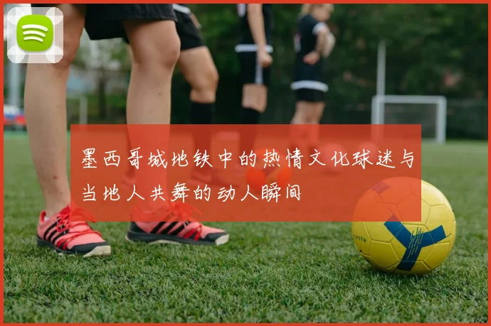 墨西哥城地铁中的热情文化球迷与当地人共舞的动人瞬间
