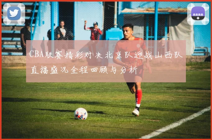 CBA联赛精彩对决北京队迎战山西队直播盛况全程回顾与分析