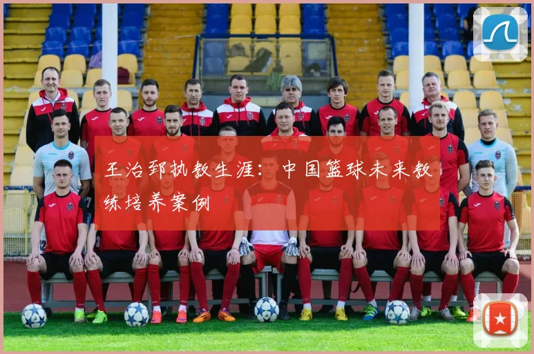 王治郅执教生涯：中国篮球未来教练培养案例