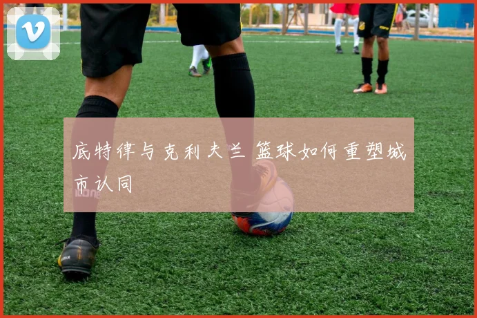 底特律与克利夫兰 篮球如何重塑城市认同