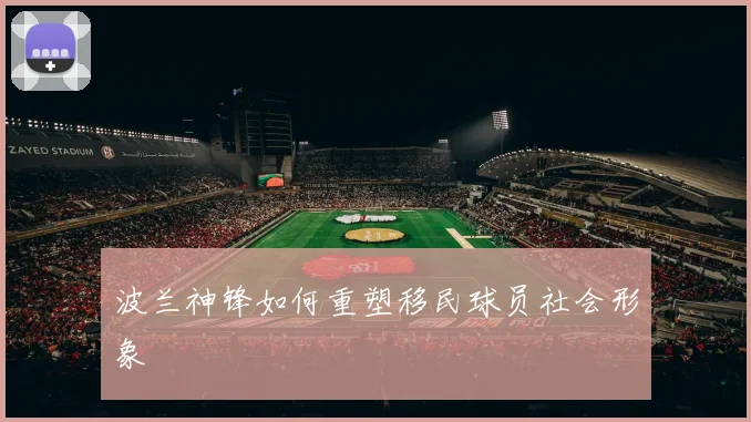 波兰神锋如何重塑移民球员社会形象