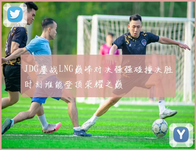 JDG鏖战LNG巅峰对决强强碰撞决胜时刻谁能登顶荣耀之巅