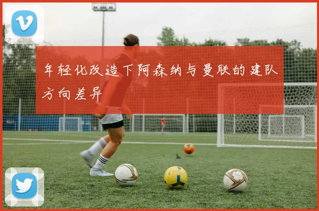 年轻化改造下阿森纳与曼联的建队方向差异