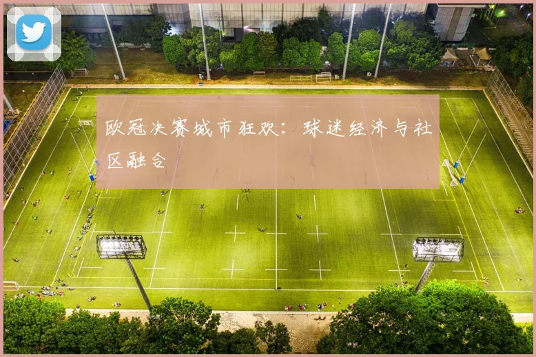 欧冠决赛城市狂欢：球迷经济与社区融合