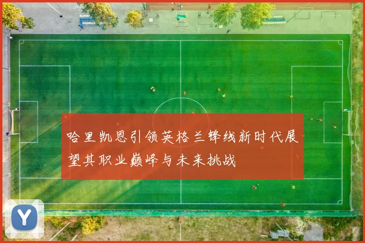 哈里凯恩引领英格兰锋线新时代展望其职业巅峰与未来挑战